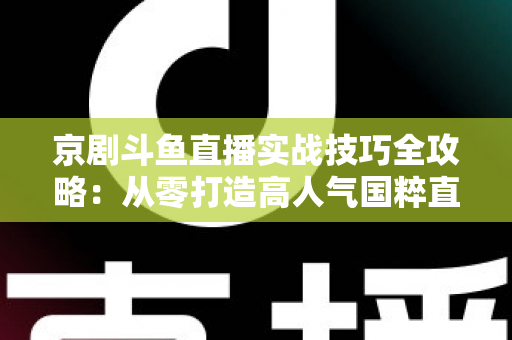 京剧斗鱼直播实战技巧全攻略：从零打造高人气国粹直播间的进阶指南