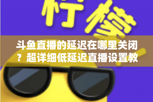 斗鱼直播的延迟在哪里关闭？超详细低延迟直播设置教程，助你实现零距离互动