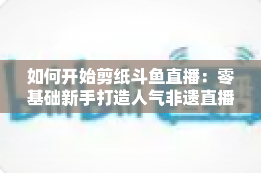 如何开始剪纸斗鱼直播：零基础新手打造人气非遗直播间的完整实战指南