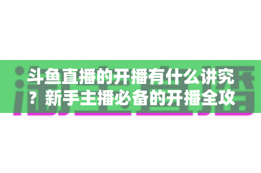 斗鱼直播的开播有什么讲究？新手主播必备的开播全攻略与实战技巧详解