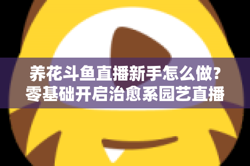 养花斗鱼直播新手怎么做？零基础开启治愈系园艺直播的全流程攻略