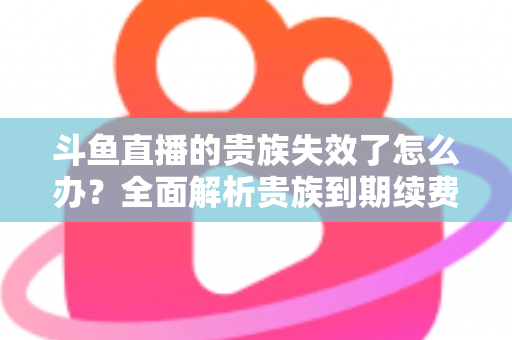 斗鱼直播的贵族失效了怎么办？全面解析贵族到期续费与恢复方法指南