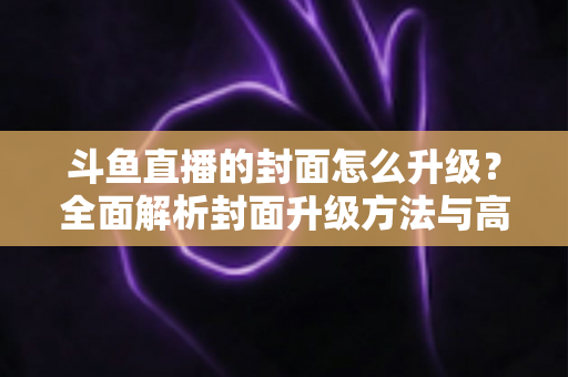 斗鱼直播的封面怎么升级？全面解析封面升级方法与高点击率设计技巧