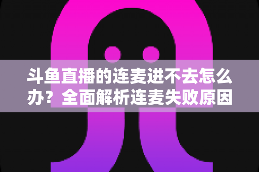 斗鱼直播的连麦进不去怎么办？全面解析连麦失败原因与实用解决方法大全
