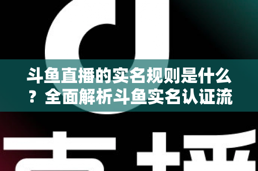 斗鱼直播的实名规则是什么？全面解析斗鱼实名认证流程、主播开播条件与未成年人保护机制