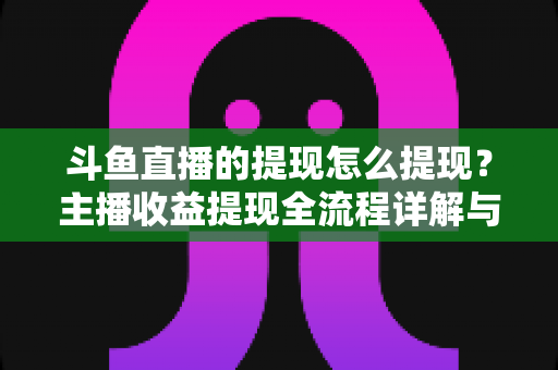 斗鱼直播的提现怎么提现？主播收益提现全流程详解与实用指南