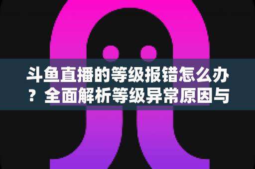 斗鱼直播的等级报错怎么办？全面解析等级异常原因与高效解决方案指南