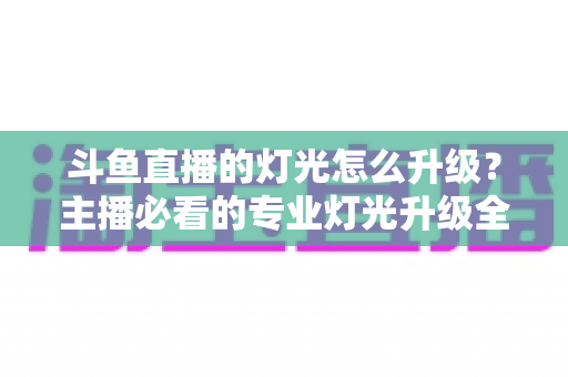 斗鱼直播的灯光怎么升级？主播必看的专业灯光升级全攻略与实操指南