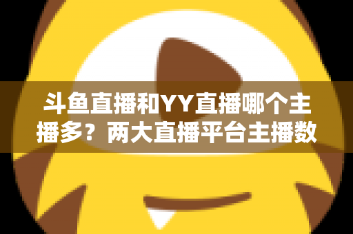 斗鱼直播和YY直播哪个主播多？两大直播平台主播数量与生态深度对比分析
