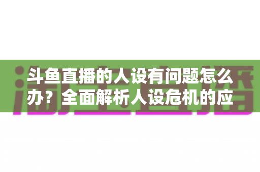 斗鱼直播的人设有问题怎么办？全面解析人设危机的应对与重塑之道