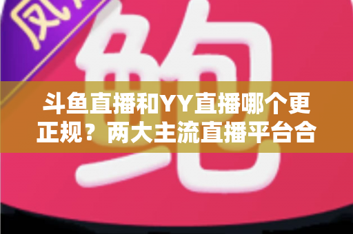 斗鱼直播和YY直播哪个更正规？两大主流直播平台合规性与可靠性深度对比解析