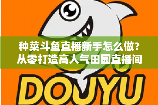 种菜斗鱼直播新手怎么做？从零打造高人气田园直播间的完整指南