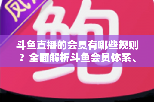 斗鱼直播的会员有哪些规则？全面解析斗鱼会员体系、权益与使用规范