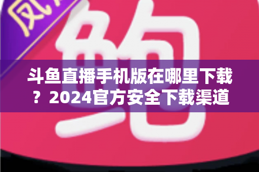 斗鱼直播手机版在哪里下载？2024官方安全下载渠道与详细安装教程全指南