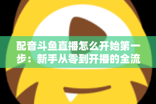 配音斗鱼直播怎么开始第一步：新手从零到开播的全流程实战指南