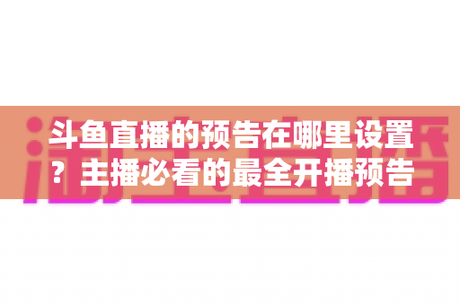 斗鱼直播的预告在哪里设置？主播必看的最全开播预告设置教程与运营技巧