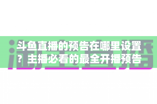 斗鱼直播的预告在哪里设置？主播必看的最全开播预告设置教程与运营技巧