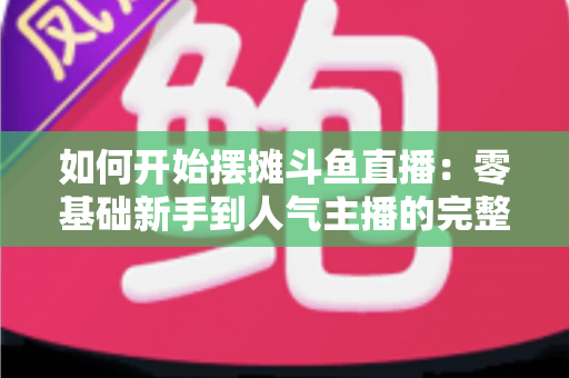 如何开始摆摊斗鱼直播：零基础新手到人气主播的完整实战攻略