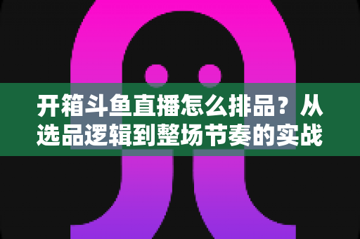开箱斗鱼直播怎么排品?从选品逻辑到整场节奏的实战排品全攻略 开箱斗鱼直播怎么排品?从选品逻辑到整场节奏的实战排品全攻略