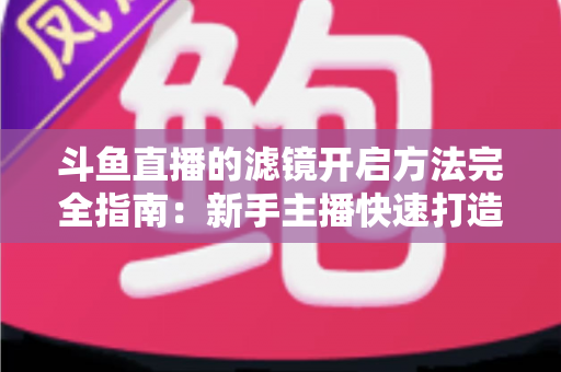斗鱼直播的滤镜开启方法完全指南：新手主播快速打造高颜值直播画面