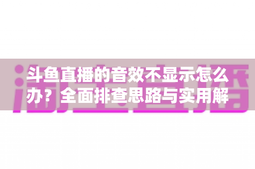 斗鱼直播的音效不显示怎么办？全面排查思路与实用解决方案一网打尽