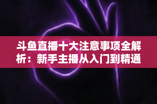 斗鱼直播十大注意事项全解析:新手主播从入门到精通的必备成功指南 斗鱼直播十大注意事项全解析:新手主播从入门到精通的必备成功指南