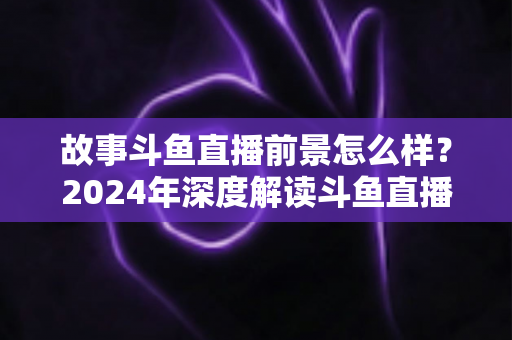 故事斗鱼直播前景怎么样？2024年深度解读斗鱼直播平台的发展现状与未来趋势