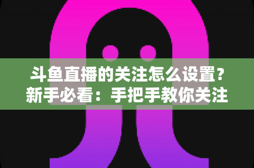 斗鱼直播的关注怎么设置?新手必看:手把手教你关注主播、管理关注列表与开启开播提醒的完整攻略 斗鱼直播的关注怎么设置?新手必看:手把手教你关注主播、管理关注列表与开启开播提醒的完整攻略