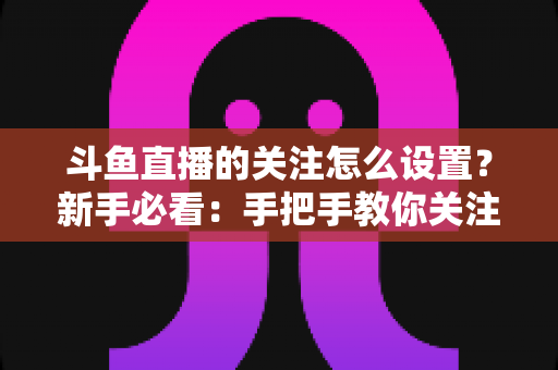 斗鱼直播的关注怎么设置？新手必看：手把手教你关注主播、管理关注列表与开启开播提醒的完整攻略