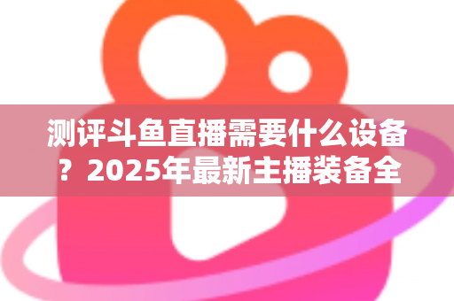 测评斗鱼直播需要什么设备？2025年最新主播装备全攻略：从入门到专业级配置一网打尽