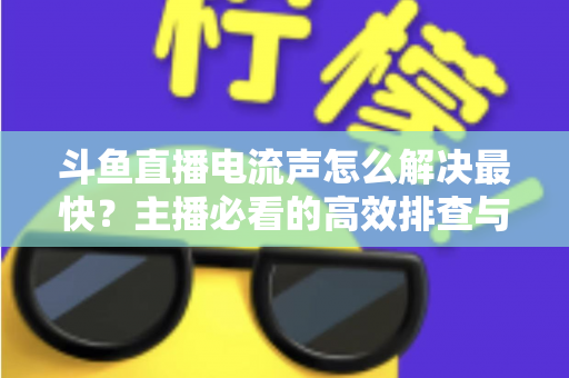 斗鱼直播电流声怎么解决最快？主播必看的高效排查与处理全攻略