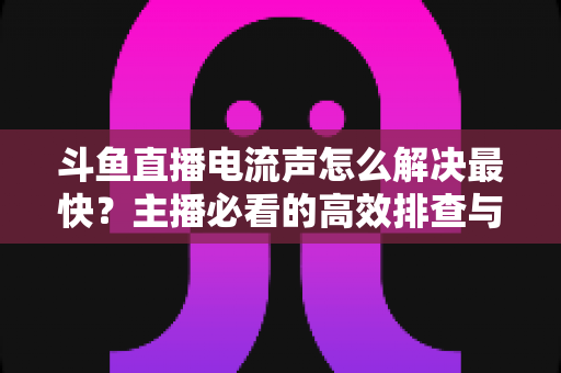 斗鱼直播电流声怎么解决最快？主播必看的高效排查与处理全攻略