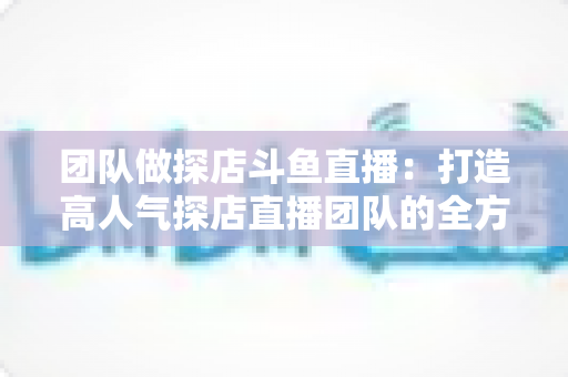 团队做探店斗鱼直播：打造高人气探店直播团队的全方位实战指南