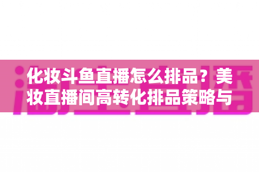 化妆斗鱼直播怎么排品?美妆直播间高转化排品策略与实战技巧全解析 化妆斗鱼直播怎么排品?美妆直播间高转化排品策略与实战技巧全解析