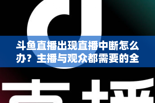 斗鱼直播出现直播中断怎么办？主播与观众都需要的全面排查与解决指南