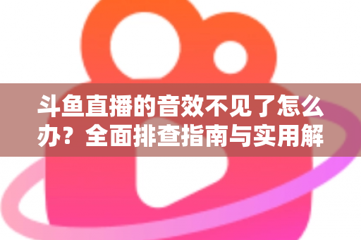斗鱼直播的音效不见了怎么办？全面排查指南与实用解决方法