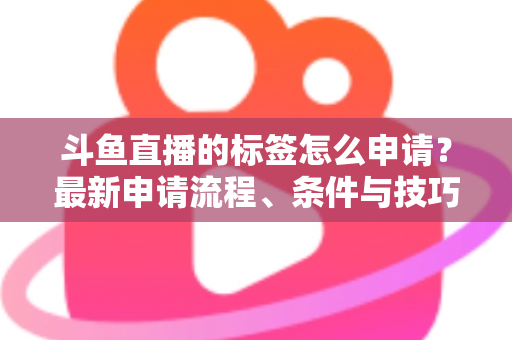 斗鱼直播的标签怎么申请？最新申请流程、条件与技巧全解析