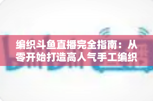 编织斗鱼直播完全指南：从零开始打造高人气手工编织直播间
