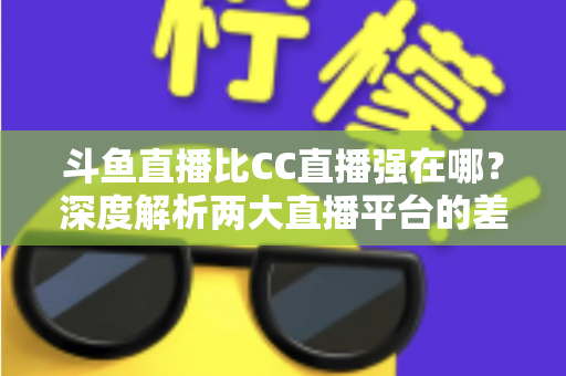 斗鱼直播比CC直播强在哪？深度解析两大直播平台的差异化优势与选择指南