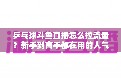 乒乓球斗鱼直播怎么拉流量?新手到高手都在用的人气提升全攻略 乒乓球斗鱼直播怎么拉流量?新手到高手都在用的人气提升全攻略