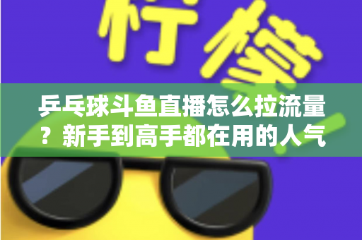 乒乓球斗鱼直播怎么拉流量?新手到高手都在用的人气提升全攻略 乒乓球斗鱼直播怎么拉流量?新手到高手都在用的人气提升全攻略