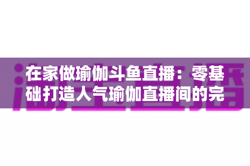 在家做瑜伽斗鱼直播:零基础打造人气瑜伽直播间的完整实战指南 在家做瑜伽斗鱼直播:零基础打造人气瑜伽直播间的完整实战指南