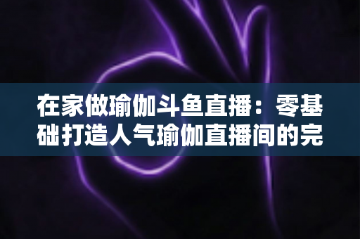 在家做瑜伽斗鱼直播:零基础打造人气瑜伽直播间的完整实战指南 在家做瑜伽斗鱼直播:零基础打造人气瑜伽直播间的完整实战指南