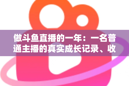 做斗鱼直播的一年：一名普通主播的真实成长记录、收入揭秘与避坑经验全分享