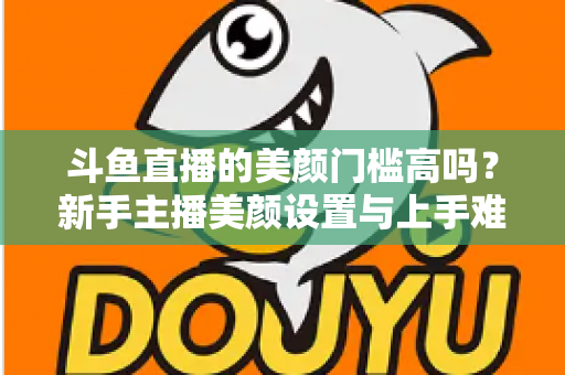 斗鱼直播的美颜门槛高吗？新手主播美颜设置与上手难度全面解析