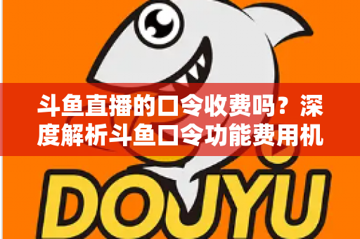 斗鱼直播的口令收费吗？深度解析斗鱼口令功能费用机制与实用使用指南