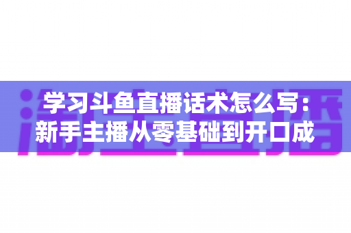 学习斗鱼直播话术怎么写：新手主播从零基础到开口成章的实战指南