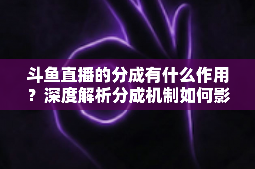 斗鱼直播的分成有什么作用？深度解析分成机制如何影响主播收益、平台生态与直播行业发展