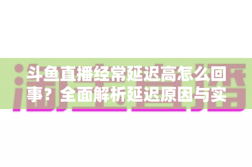 斗鱼直播经常延迟高怎么回事？全面解析延迟原因与实用解决方案