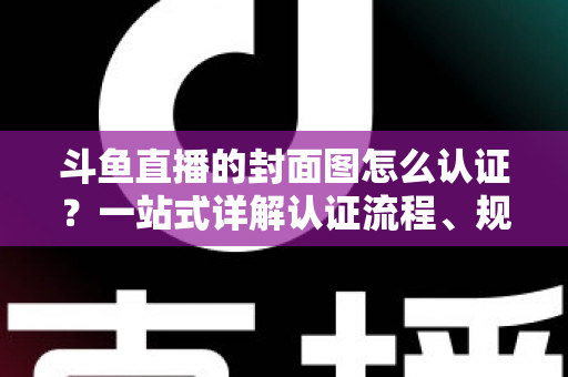 斗鱼直播的封面图怎么认证?一站式详解认证流程、规范要求与实用技巧 斗鱼直播的封面图怎么认证?一站式详解认证流程、规范要求与实用技巧